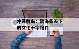 冲绳群岛：碧海蓝天下的文化十字路口