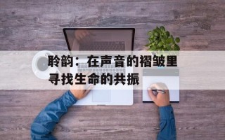 聆韵：在声音的褶皱里寻找生命的共振