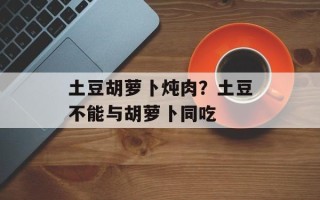 土豆胡萝卜炖肉？土豆不能与胡萝卜同吃