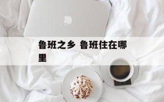 鲁班之乡 鲁班住在哪里