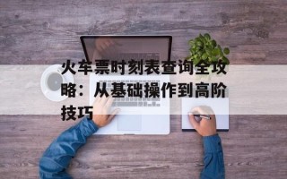 火车票时刻表查询全攻略：从基础操作到高阶技巧
