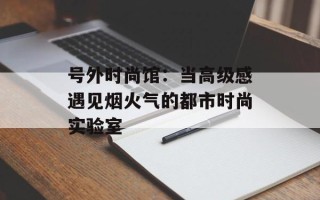 号外时尚馆：当高级感遇见烟火气的都市时尚实验室