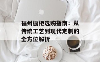 福州橱柜选购指南：从传统工艺到现代定制的全方位解析