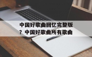 中国好歌曲回忆完整版？中国好歌曲所有歌曲