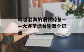 跨越渤海的钢铁鲸鱼——大连至烟台轮渡全记录