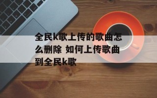 全民k歌上传的歌曲怎么删除 如何上传歌曲到全民k歌