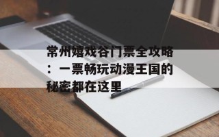 常州嬉戏谷门票全攻略：一票畅玩动漫王国的秘密都在这里