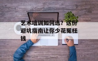 艺术培训如何选？这份避坑指南让你少花冤枉钱