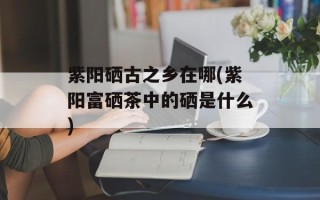 紫阳硒古之乡在哪(紫阳富硒茶中的硒是什么)