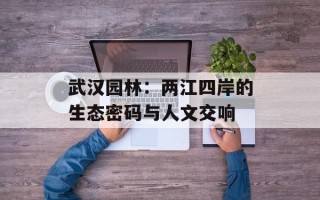 武汉园林：两江四岸的生态密码与人文交响