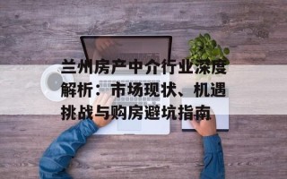 兰州房产中介行业深度解析：市场现状、机遇挑战与购房避坑指南
