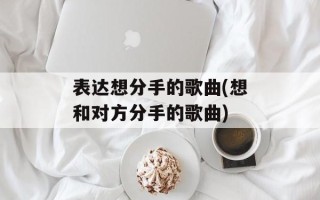 表达想分手的歌曲(想和对方分手的歌曲)