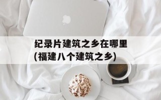 纪录片建筑之乡在哪里(福建八个建筑之乡)