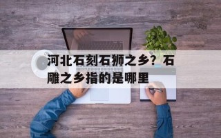 河北石刻石狮之乡？石雕之乡指的是哪里