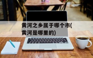 黄河之乡属于哪个市(黄河是哪里的)