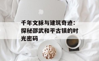 千年文脉与建筑奇迹：探秘邵武和平古镇的时光密码
