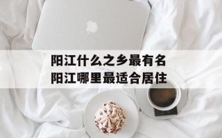 阳江什么之乡最有名 阳江哪里最适合居住