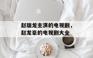 赵瑞龙主演的电视剧，赵龙豪的电视剧大全