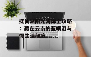 抚仙湖阳光海岸全攻略：藏在云南的蓝眼泪与慢生活秘境