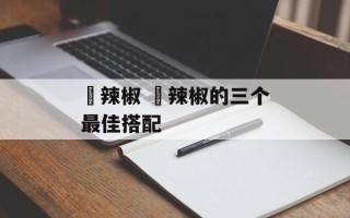 鲊辣椒 鲊辣椒的三个最佳搭配