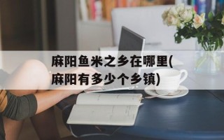 麻阳鱼米之乡在哪里(麻阳有多少个乡镇)