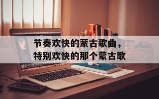 节奏欢快的蒙古歌曲，特别欢快的那个蒙古歌