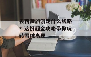 去西藏旅游走什么线路？这份超全攻略带你玩转雪域高原