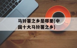 马铃薯之乡是哪里(中国十大马铃薯之乡)