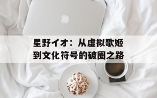 星野イオ：从虚拟歌姬到文化符号的破圈之路