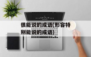 很能说的成语(形容特别能说的成语)