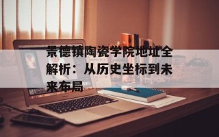 景德镇陶瓷学院地址全解析：从历史坐标到未来布局