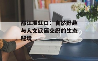 都江堰虹口：自然野趣与人文底蕴交织的生态秘境