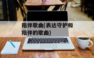陪伴歌曲(表达守护和陪伴的歌曲)