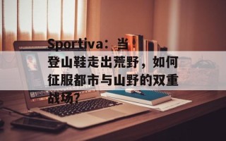 Sportiva：当登山鞋走出荒野，如何征服都市与山野的双重战场？