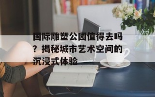 国际雕塑公园值得去吗？揭秘城市艺术空间的沉浸式体验