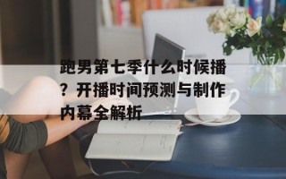 跑男第七季什么时候播？开播时间预测与制作内幕全解析