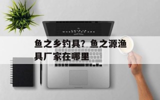 鱼之乡钓具？鱼之源渔具厂家在哪里