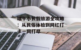 端午小长假旅游全攻略：从民俗体验到网红打卡一网打尽