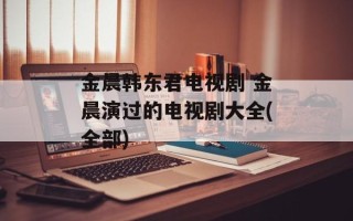 金晨韩东君电视剧 金晨演过的电视剧大全(全部)