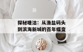 探秘塘沽：从渔盐码头到滨海新城的百年蝶变