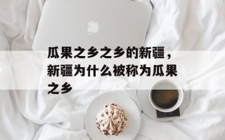 瓜果之乡之乡的新疆，新疆为什么被称为瓜果之乡