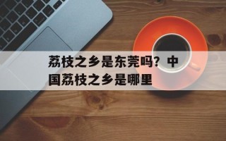 荔枝之乡是东莞吗？中国荔枝之乡是哪里