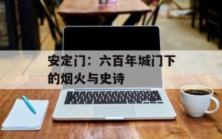 安定门：六百年城门下的烟火与史诗