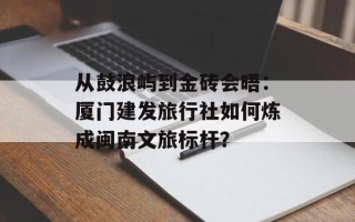 从鼓浪屿到金砖会晤：厦门建发旅行社如何炼成闽南文旅标杆？