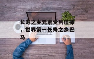 长寿之乡元素受到追捧，世界第一长寿之乡巴马