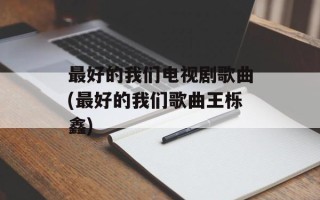 最好的我们电视剧歌曲(最好的我们歌曲王栎鑫)