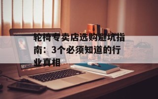 轮椅专卖店选购避坑指南：3个必须知道的行业真相