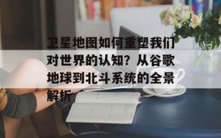 卫星地图如何重塑我们对世界的认知？从谷歌地球到北斗系统的全景解析