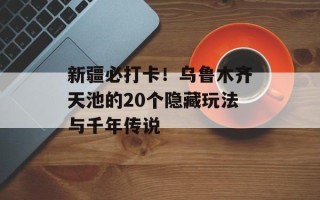 新疆必打卡！乌鲁木齐天池的20个隐藏玩法与千年传说