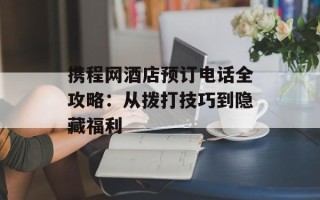 携程网酒店预订电话全攻略：从拨打技巧到隐藏福利